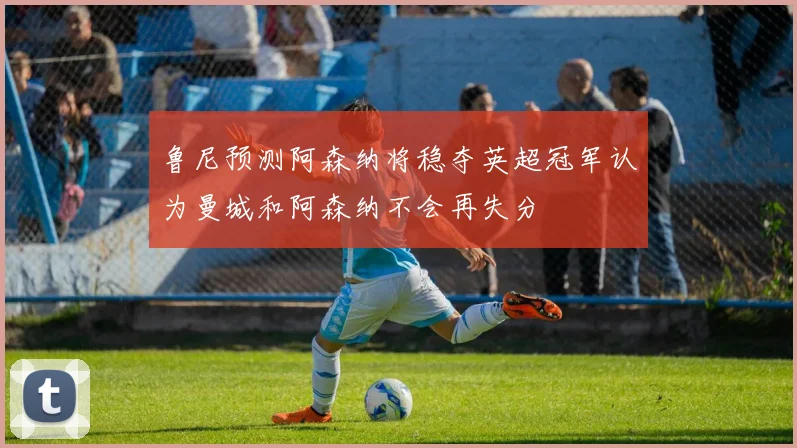 鲁尼预测阿森纳将稳夺英超冠军认为曼城和阿森纳不会再失分