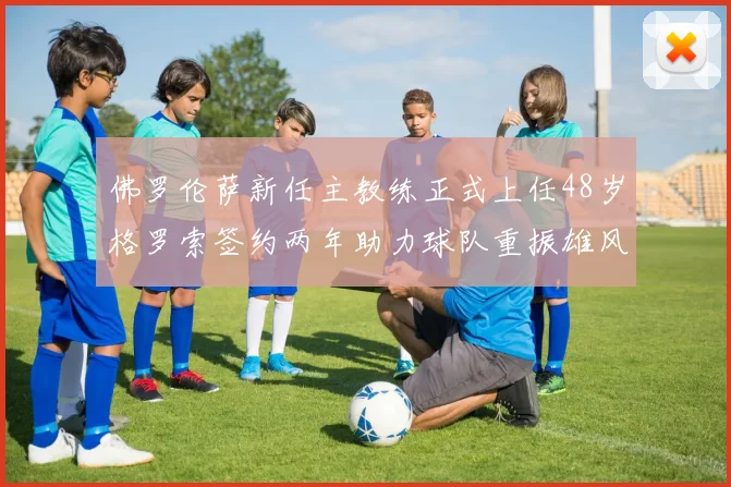 佛罗伦萨新任主教练正式上任48岁格罗索签约两年助力球队重振雄风