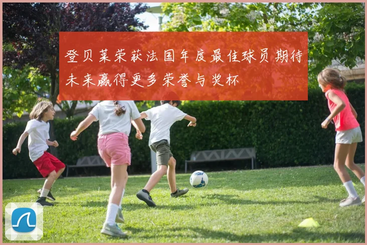 登贝莱荣获法国年度最佳球员期待未来赢得更多荣誉与奖杯