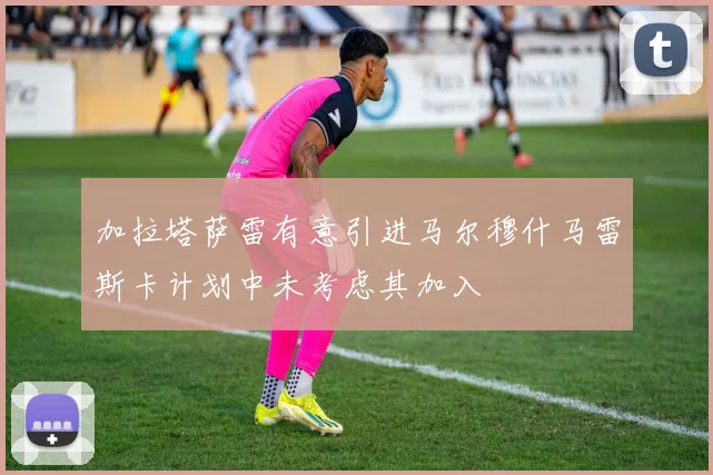 加拉塔萨雷有意引进马尔穆什马雷斯卡计划中未考虑其加入