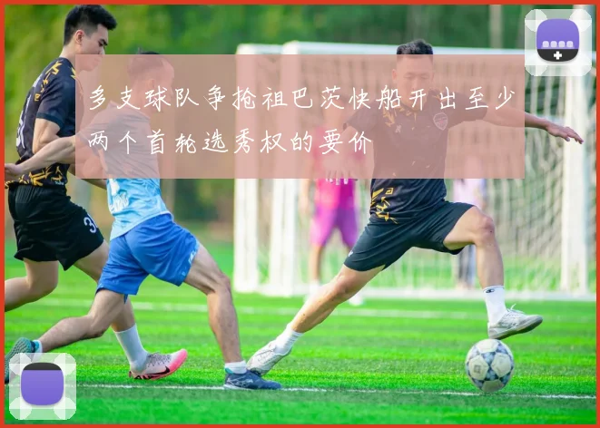 多支球队争抢祖巴茨快船开出至少两个首轮选秀权的要价