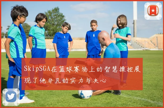 SkipSGA在篮球赛场上的智慧操控展现了他非凡的实力与决心