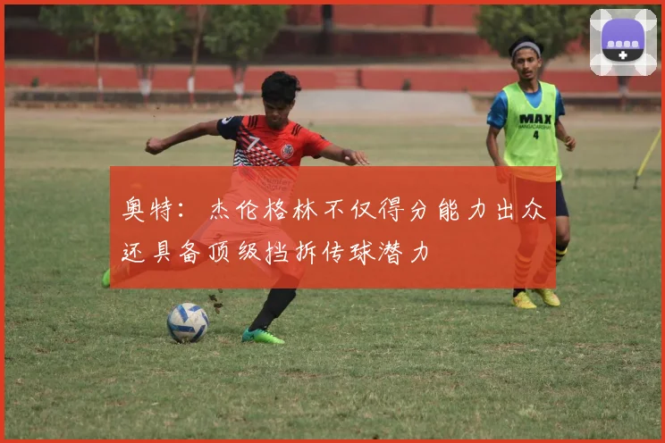 奥特：杰伦格林不仅得分能力出众还具备顶级挡拆传球潜力