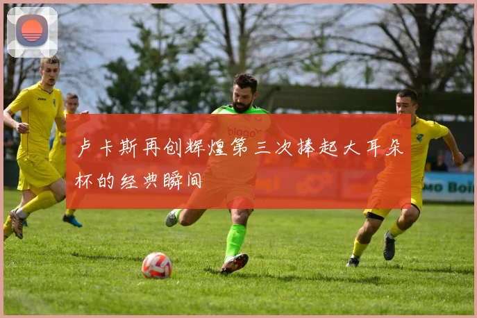 卢卡斯再创辉煌第三次捧起大耳朵杯的经典瞬间