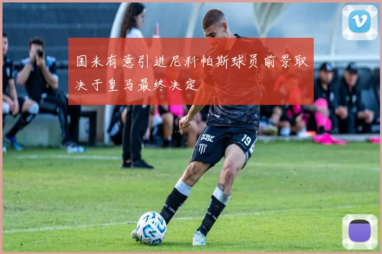 国米有意引进尼科帕斯球员前景取决于皇马最终决定