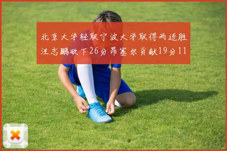 北京大学轻取宁波大学取得两连胜汪志鹏砍下26分昂塞尔贡献19分11篮板5助攻