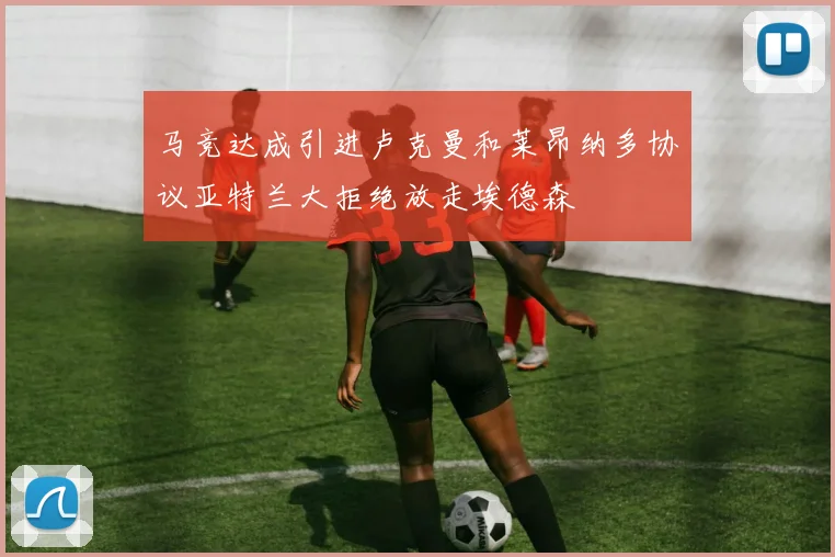 马竞达成引进卢克曼和莱昂纳多协议亚特兰大拒绝放走埃德森