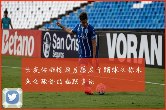 长友佑都惊讶后藤启介赠球衣称未来会涨价的幽默言论