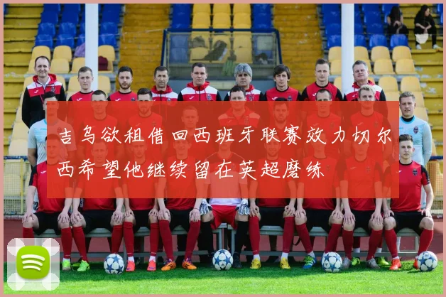 吉乌欲租借回西班牙联赛效力切尔西希望他继续留在英超磨练