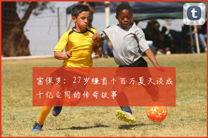 富保罗：27岁赚首个百万夏天谈成十亿合同的传奇故事