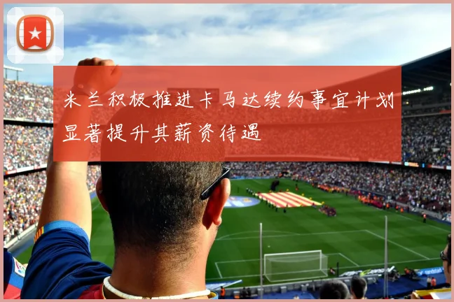米兰积极推进卡马达续约事宜计划显著提升其薪资待遇