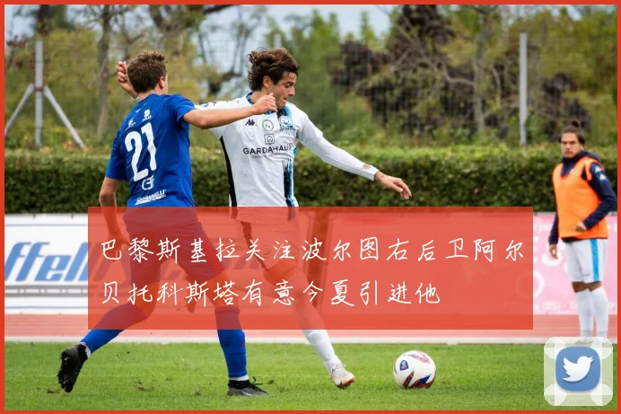 巴黎斯基拉关注波尔图右后卫阿尔贝托科斯塔有意今夏引进他
