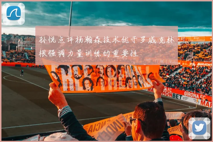 孙悦点评杨瀚森技术优于罗威克林根强调力量训练的重要性