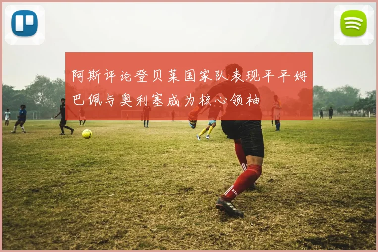 阿斯评论登贝莱国家队表现平平姆巴佩与奥利塞成为核心领袖