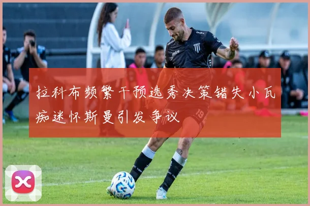 拉科布频繁干预选秀决策错失小瓦痴迷怀斯曼引发争议