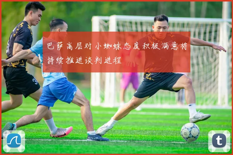 巴萨高层对小蜘蛛态度积极满意将持续推进谈判进程